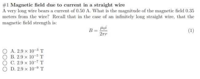 A very long wire bears a current of 0.50 A. What is the magnitude of the magnetic field 0.35
meters from the wire? Recall that in the case of an infinitely long straight wire, that the
magnetic field strength is:
Họi
B
(1)
2ar
О А. 2.9 х 10-3т
В. 2.9 х 10-5 Т
C. 2.9 × 10-7 T
D. 2.9 x 10-9 T
