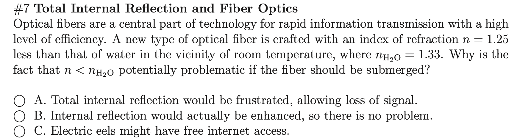 Optical fibers are a central part of technology for rapid information transmission with a high
level of efficiency. A new type of optical fiber is crafted with an index of refraction n =
less than that of water in the vicinity of room temperature, where NH2O
fact that n < nH20 potentially problematic if the fiber should be submerged?
1.25
= 1.33. Why is the
O A. Total internal reflection would be frustrated, allowing loss of signal.
O B. Internal reflection would actually be enhanced, so there is no problem.
C. Electric eels might have free internet access.
