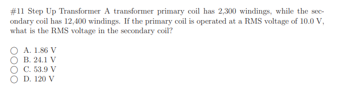 #11 Step Up Transformer A transformer primary coil has 2,300 windings, while the sec-
ondary coil has 12,400 windings. If the primary coil is operated at a RMS voltage of 10.0 V,
what is the RMS voltage in the secondary coil?
A. 1.86 V
В. 24.1 V
С. 53.9 V
D. 120 V
