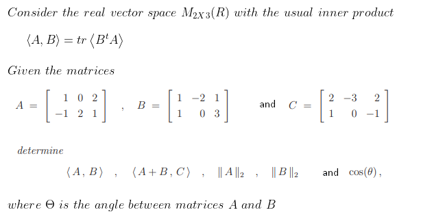 Consider the real vector space M2x3(R) with the usual inner product
(A, B) = tr (B'A)
Given the matrices
1 0 2
-1 2 1
1 -2 1
2 -3
A
B
and C =
0 3
1
0 -1
determine
(A, Β
(A+B, C )
|| A ||2 , || B |2
and cos(0),
where O is the angle between matrices A and B
||
