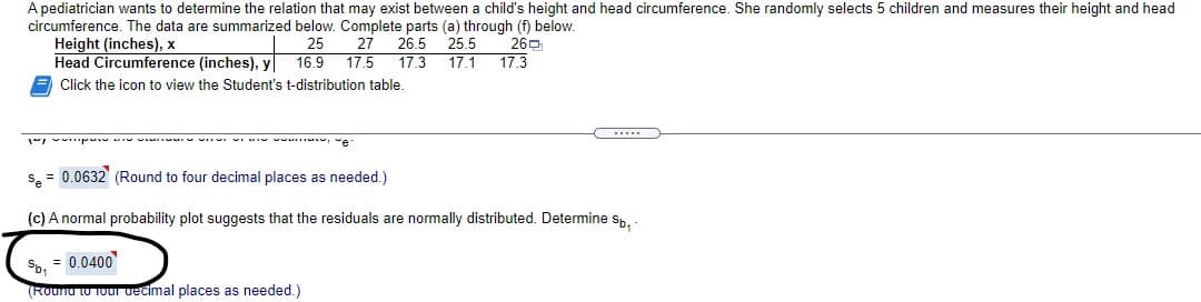 A pediatrician wants to determine the relation that may exist between a child's height and head circumference. She randomly selects 5 children and measures their height and head
circumference. The data are summarized below. Complete parts (a) through (f) below.
Height (inches), x
Head Circumference (inches), y
E Click the icon to view the Student's t-distribution table.
26.5
25
16.9
17.5
27
25.5
260
17.3
17.1
17.3
.....
v p - v I vu , e
s. = 0.0632 (Round to four decimal places as needed.)
(c) A normal probability plot suggests that the residuals are normally distributed. Determine sp. -
Sb, = 0.0400
(Rounu tu TOur decimal places as needed.)
