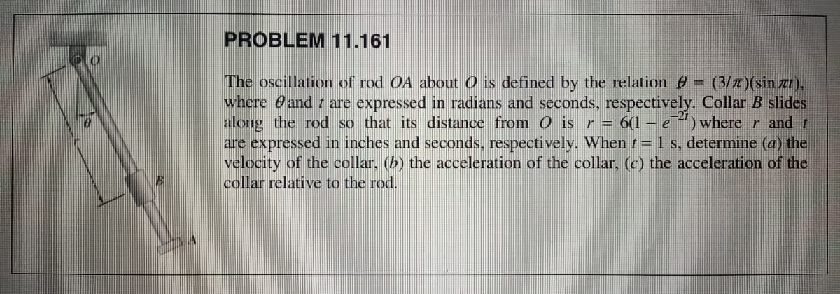 PROBLEM 11.161
The oscillation of rod OA about O is defined by the relation 0 =
where and r are expressed in radians and seconds, respectively. Collar B slides
along the rod so that its distance from 0 is r= 6(1- e
are expressed in inches and seconds, respectively. When t= 1 s, determine (a) the
velocity of the collar, (b) the acceleration of the collar, (c) the acceleration of the
collar relative to the rod.
(3/z)(sin z),
where r and t
