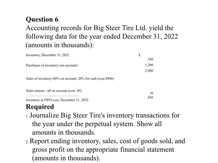 Question 6
Accounting records for Big Steer Tire Ltd. yield the
following data for the year ended December 31, 2022
(amounts in thousands):
Inventory, December 31, 2021
550
Purchases of inventory (on account)
1,200
2,000
Sales of inventory-80% on account; 20% for cash (cost $900)
Sales returns - all on account (cost 45)
10
850
Inventory at FIFO cost, December 31, 2022
Required
1. Journalize Big Steer Tire's inventory transactions for
the year under the perpetual system. Show all
amounts in thousands.
2. Report ending inventory, sales, cost of goods sold, and
gross profit on the appropriate financial statement
(amounts in thousands).
