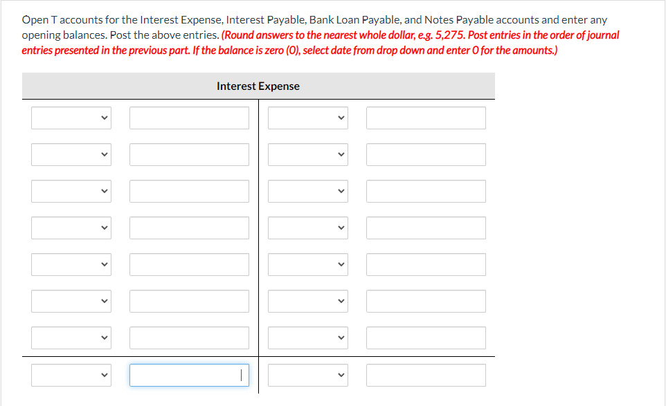 Open Taccounts for the Interest Expense, Interest Payable, Bank Loan Payable, and Notes Payable accounts and enter any
opening balances. Post the above entries. (Round answers to the nearest whole dollar, e.g. 5,275. Post entries in the order of journal
entries presented in the previous part. If the balance is zero (0), select date from drop down and enter 0 for the amounts.)
Interest Expense
