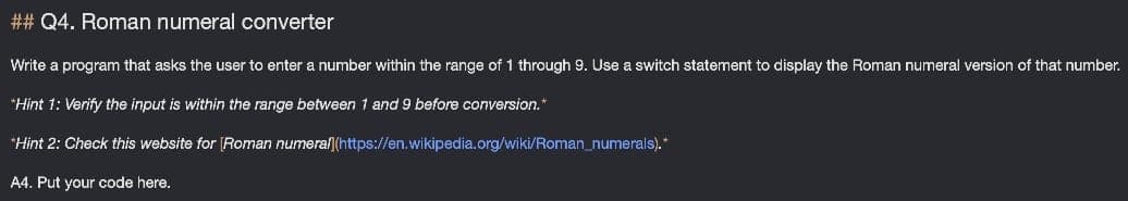 ## Q4. Roman numeral converter
Write a program that asks the user to enter a number within the range of 1 through 9. Use a switch statement to display the Roman numeral version of that number.
*Hint 1: Verify the input is within the range between 1 and 9 before conversion."
*Hint 2: Check this website for (Roman numeral|(https://en.wikipedia.org/wiki/Roman_numerals).*
A4. Put your code here.
