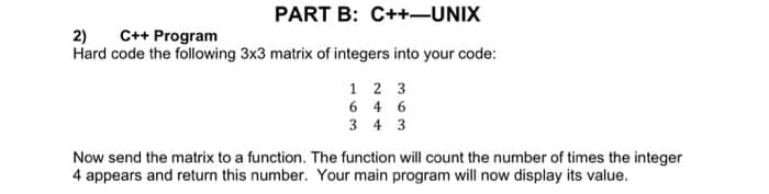 PART B: C++-UNIX
2)
C++ Program
Hard code the following 3x3 matrix of integers into your code:
1 2 3
6 4 6
3 4 3
Now send the matrix to a function. The function will count the number of times the integer
4 appears and return this number. Your main program will now display its value.
