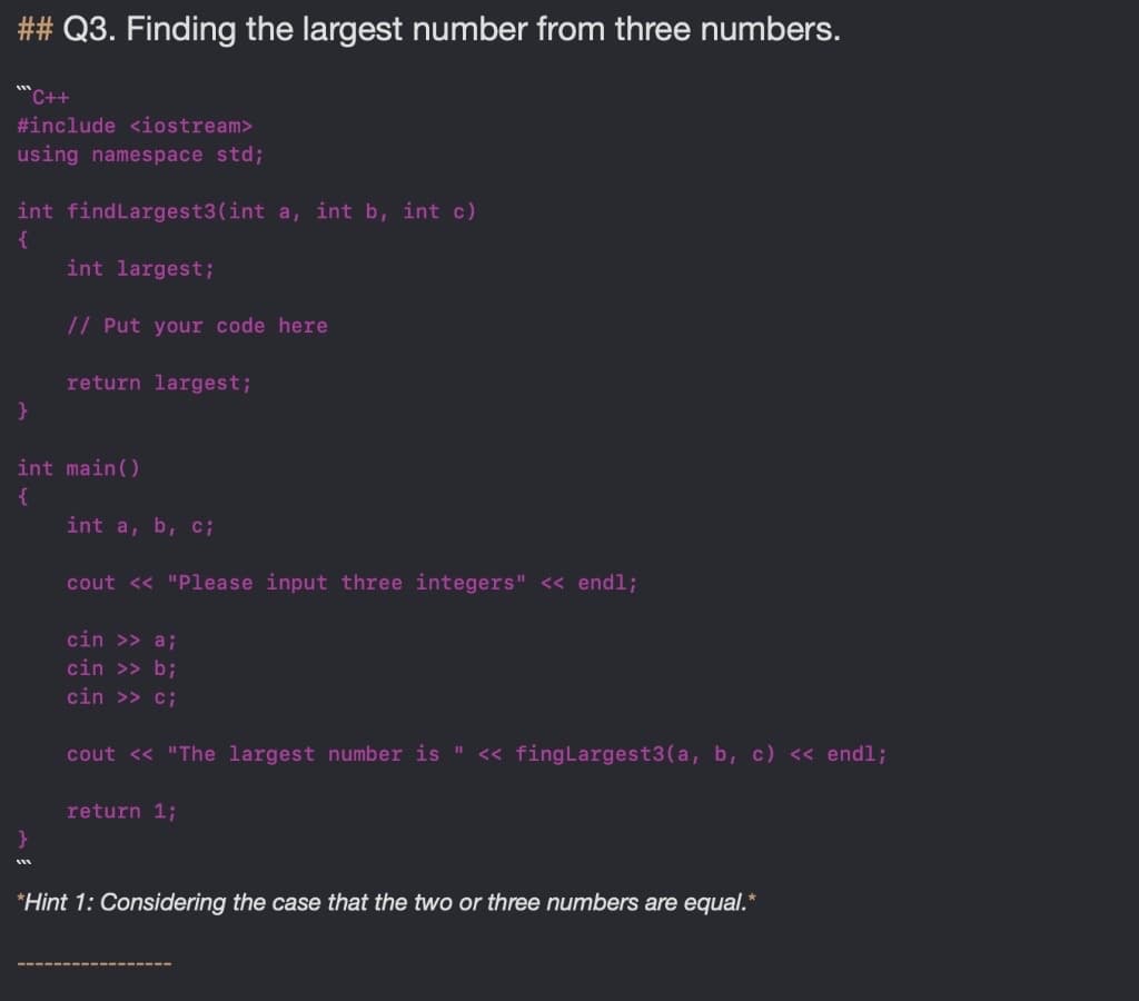 ## Q3. Finding the largest number from three numbers.
**C++
#include <iostream>
using namespace std;
int findLargest3(int a, int b, int c)
{
int largest;
// Put your code here
return largest;
int main()
{
int a, b, c;
cout << "Please input three integers" « endl;
cin >> a;
cin >> b;
cin >> c;
cout << "The largest number is "
<« fingLargest3(a, b, c) « endl;
return 1;
*Hint 1: Considering the case that the two or three numbers are equal.*
