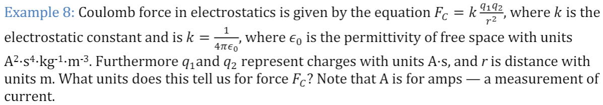 9192
Example 8: Coulomb force in electrostatics is given by the equation Fc = k
r2 '
where k is the
%3D
electrostatic constant and is k = where e, is the permittivity of free space with units
A².s+.kg1•m-³. Furthermore q,and q2 represent charges with units A·s, and r is distance with
units m. What units does this tell us for force Fc? Note that A is for amps
4πεο
- a measurement of
current
