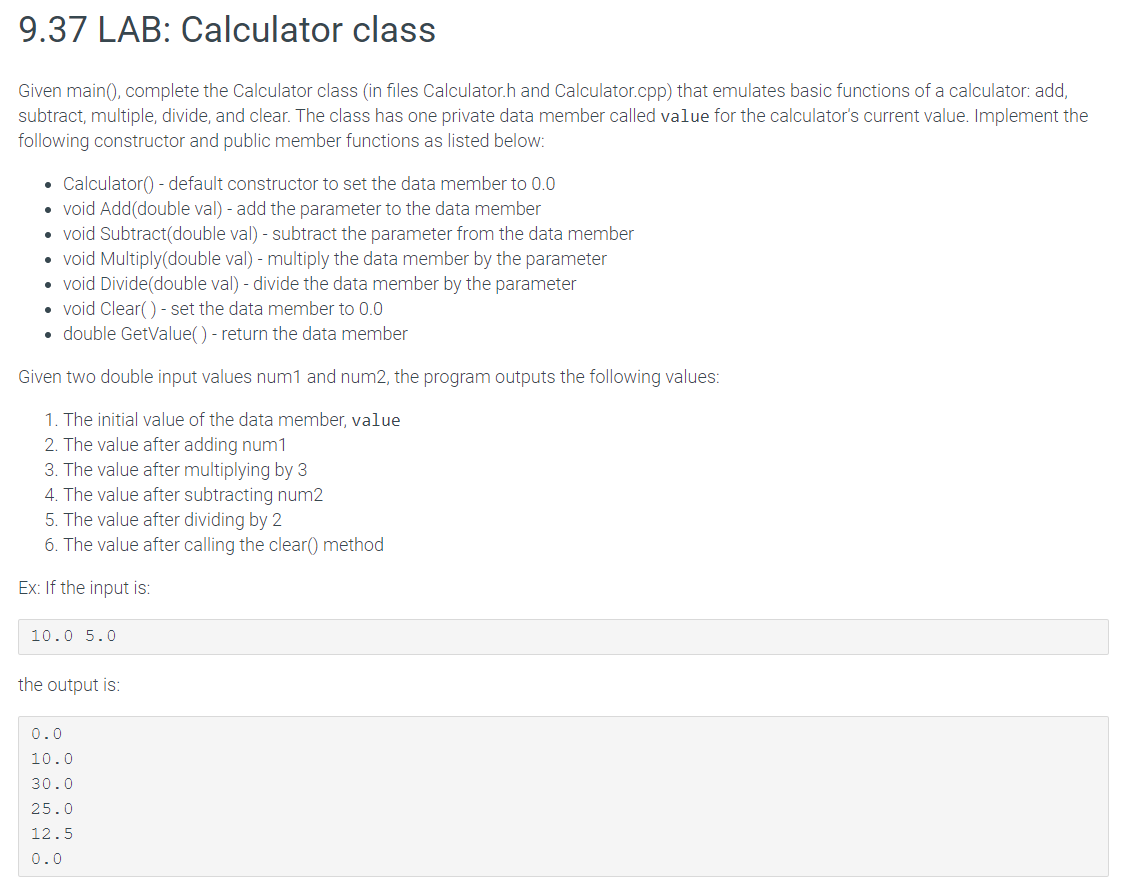 9.37 LAB: Calculator class
Given main(), complete the Calculator class (in files Calculator.h and Calculator.cpp) that emulates basic functions of a calculator: add,
subtract, multiple, divide, and clear. The class has one private data member called value for the calculator's current value. Implement the
following constructor and public member functions as listed below:
• Calculator() - default constructor to set the data member to 0.0
• void Add(double val) - add the parameter to the data member
• void Subtract(double val) - subtract the parameter from the data member
• void Multiply(double val) - multiply the data member by the parameter
• void Divide(double val) - divide the data member by the parameter
• void Clear() - set the data member to 0.0
• double GetValue() - return the data member
Given two double input values num1 and num2, the program outputs the following values:
1. The initial value of the data member, value
2. The value after adding num1
3. The value after multiplying by 3
4. The value after subtracting num2
5. The value after dividing by 2
6. The value after calling the clear() method
Ex: If the input is:
10.0 5.0
the output is:
0.0
10.0
30.0
25.0
12.5
0.0

