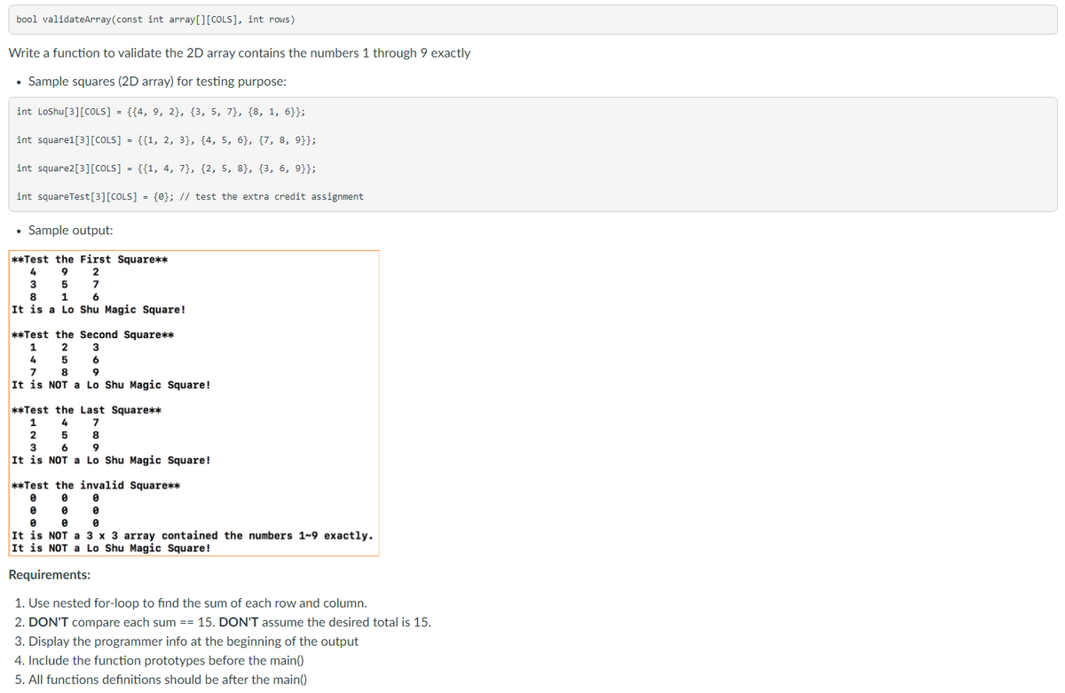 bool validateArray(const int array[][COLS], int rows)
Write a function to validate the 2D array contains the numbers 1 through 9 exactly
• Sample squares (2D array) for testing purpose:
int LoShu[3][COLS] = {{4, 9, 2}, {3, 5, 7}, {8, 1, 6}};
int square1[3][COLS] = {{1, 2, 3}, {4, 5, 6}, {7, 8, 9}};
int square2[3][COLS] = {{1, 4, 7}, {2, 5, 8}, {3, 6, 9}};
int squareTest[3][COLS] = {0}; // test the extra credit assignment
• Sample output:
**Test the First Square**
4
2
3
7
8
1
6
It is a Lo Shu Magic Square!
**Test the Second Square**
2
4 5
TIT
1
3
6
8
9
It is NOT a Lo Shu Magic Square!
**Test the Last Square**
4
5
8
3
6
9
It is NOT a Lo Shu Magic Square!
**Test the invalid Square**
It is NOT a 3 x 3 array contained the numbers 1~9 exactly.
It is NOT a Lo Shu Magic Square!
Requirements:
1. Use nested for-loop to find the sum of each row and column.
2. DON'T compare each sum == 15. DON'T assume the desired total is 15.
3. Display the programmer info at the beginning of the output
4. Include the function prototypes before the main()
5. All functions definitions should be after the main()

