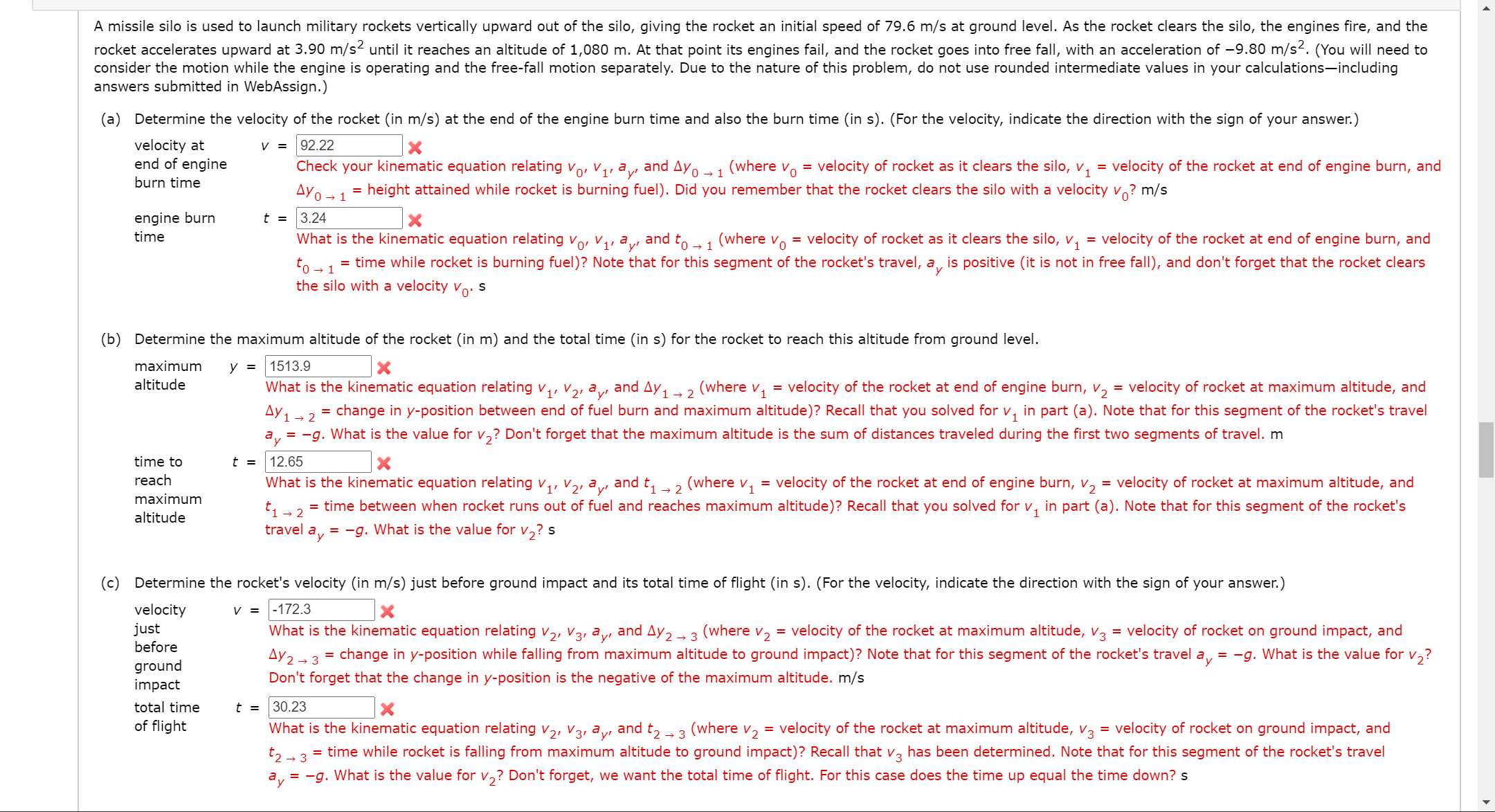 A missile silo is used to launch military rockets vertically upward out of the silo, giving the rocket an initial speed of 79.6 m/s at ground level. As the rocket clears the silo, the engines fire, and the
rocket accelerates upward at 3.90 m/s2 until it reaches an altitude of 1,080 m. At that point its engines fail, and the rocket goes into free fall, with an acceleration of -9.80 m/s². (You will need to
consider the motion while the engine is operating and the free-fall motion separately. Due to the nature of this problem, do not use rounded intermediate values in your calculations-including
answers submitted in WebAssign.)
(a) Determine the velocity of the rocket (in m/s) at the end of the engine burn time and also the burn time (in s). (For the velocity, indicate the direction with the sign of your answer.)
velocity at
end of engine
V =
92.22
Check your kinematic equation relating vo, V1, ay, and AYo → 1
(where
velocity of rocket as it clears the silo, v, = velocity of the rocket at end of engine burn, and
Vo
= height attained while rocket is burning fuel). Did you remember that the rocket clears the silo with a velocity v? m/s
=
burn time
Ayo → 1 *
engine burn
t = 3.24
time
What is the kinematic equation relating vo, V, ay, and to →1
(where vo = velocity of rocket as it clears the silo, v, = velocity of the rocket at end of engine burn, and
= time while rocket is burning fuel)? Note that for this segment of the rocket's travel, a, is positive (it is not in free fall), and don't forget that the rocket clears
to - 1
the silo with a velocity vo-
(b) Determine the maximum altitude of
rocket (in m) and the total time (in s) for the rocket to reach this altitude from ground level.
maximum
у 3
1513.9
altitude
What is the kinematic equation relating ,, V, ay, and Ay1 → 2
(where
V1
= velocity of the rocket at end of engine burn, v, = velocity of rocket at maximum altitude, and
change in y-position between end of fuel burn and maximum altitude)? Recall that you solved for v, in part (a). Note that for this segment of the rocket's travel
Ay 1
= -g. What is the value for v,? Don't forget that the maximum altitude is the sum of distances traveled during the first two segments of travel. m
→ 2
ay
time to
t = 12.65
reach
What is the kinematic equation relating v
(1' V2' ayı
and t1 - 2
(where v,
= velocity of the rocket at end of engine burn, v, = velocity of rocket at maximum altitude, and
maximum
= time between when rocket runs out of fuel and reaches maximum altitude)? Recall that you solved for v, in part (a). Note that for this segment of the rocket's
altitude
→ 2
travel ay
= -g. What is the value for v,? s
(c) Determine the rocket's velocity (in m/s) just before ground impact and its total time of flight (in s). (For the velocity, indicate the direction with the sign of your answer.)
velocity
just
before
v = |-172.3
What is the kinematic equation relating v,, V3, ay, and Ay,-3 (where v, = velocity of the rocket at maximum altitude, v3 = velocity of rocket on ground impact, and
Ay 2→ 3
→ 3
= change in y-position while falling from maximum altitude to ground impact)? Note that for this segment of the rocket's travel a,
= -g. What is the value for
V2?
ground
impact
Don't forget that the change in y-position is the negative of the maximum altitude. m/s
total time
t = 30.23
of flight
= velocity of rocket on ground impact, and
= time while rocket is falling from maximum altitude to ground impact)? Recall that v, has been determined. Note that for this segment of the rocket's travel
What is the kinematic equation relating v,, V3, ay, and t, 3 (where v, = velocity of the rocket at maximum altitude, V3
3
= -g. What is the value for v,? Don't forget, we want the total time of flight. For this case does the time up equal the time down? s
