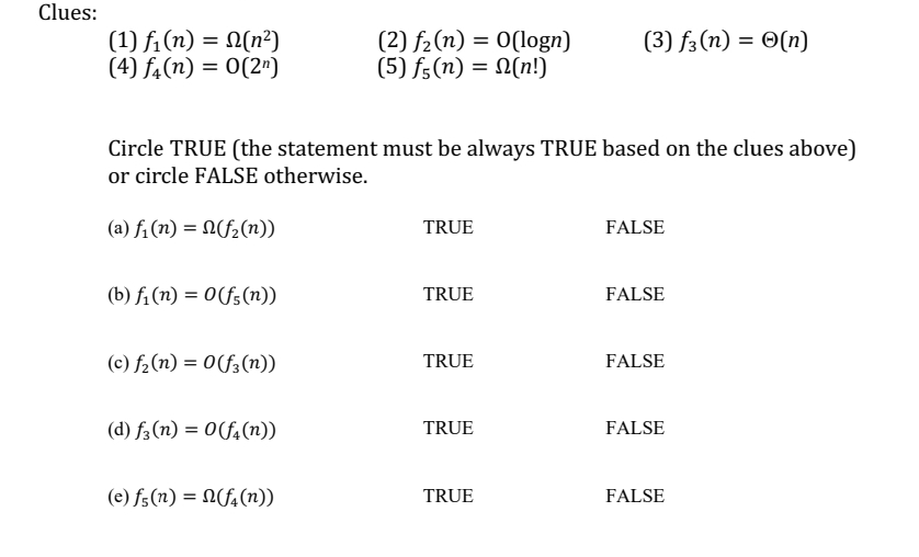 Clues:
(1) f₁(n) = N(n²)
(4) f(n) = 0(2¹)
(b) f₁(n) = 0(f(n))
Circle TRUE (the statement must be always TRUE based on the clues above)
or circle FALSE otherwise.
(a) f₁ (n) = n(f₂(n))
(c) f₂ (n) = 0(f(n))
(d) f(n) = 0(f(n))
(2) f₂ (n) = 0(logn)
(5) f(n) = N(n!)
(e) f(n) = (f(n))
TRUE
TRUE
TRUE
TRUE
(3) f3 (n) = O(n)
TRUE
FALSE
FALSE
FALSE
FALSE
FALSE