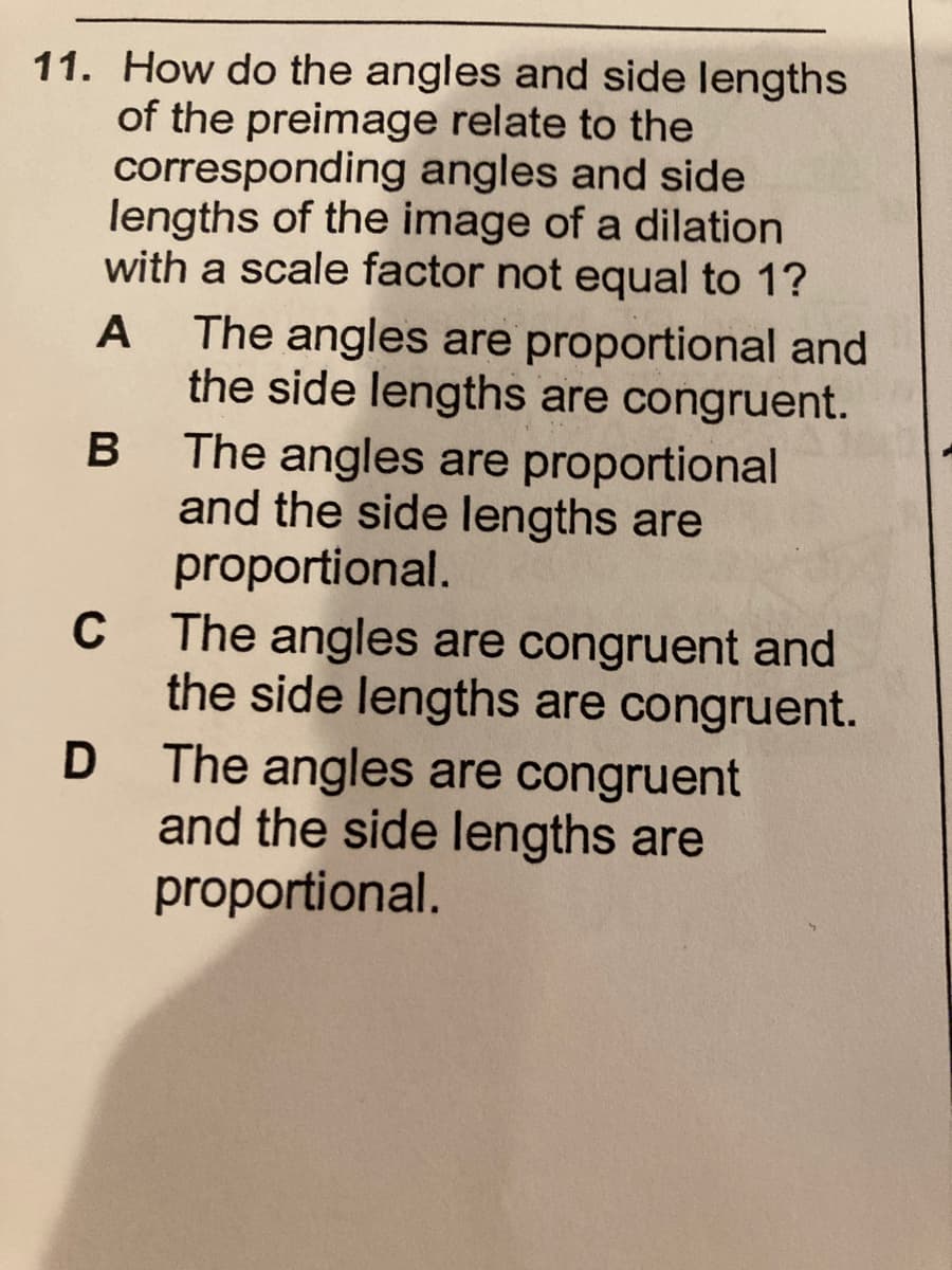 11. How do the angles and side lengths
of the preimage relate to the
corresponding angles and side
lengths of the image of a dilation
with a scale factor not equal to 1?
The angles are proportional and
the side lengths are congruent.
The angles are proportional
and the side lengths are
proportional.
A
The angles are congruent and
the side lengths are congruent.
C
The angles are congruent
and the side lengths are
proportional.
