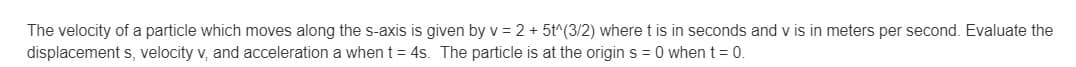 The velocity of a particle which moves along the s-axis is given by v = 2 + 5t^(3/2) where t is in seconds and v is in meters per second. Evaluate the
displacement s, velocity v, and acceleration a when t = 4s. The particle is at the origin s = 0 when t = 0.
