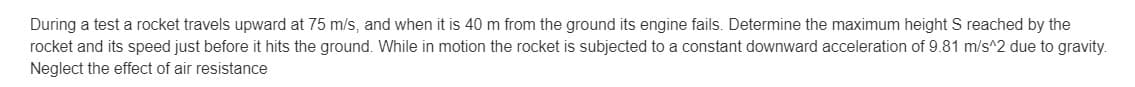 During a test a rocket travels upward at 75 m/s, and when it is 40 m from the ground its engine fails. Determine the maximum height S reached by the
rocket and its speed just before it hits the ground. While in motion the rocket is subjected to a constant downward acceleration of 9.81 m/s^2 due to gravity.
Neglect the effect of air resistance
