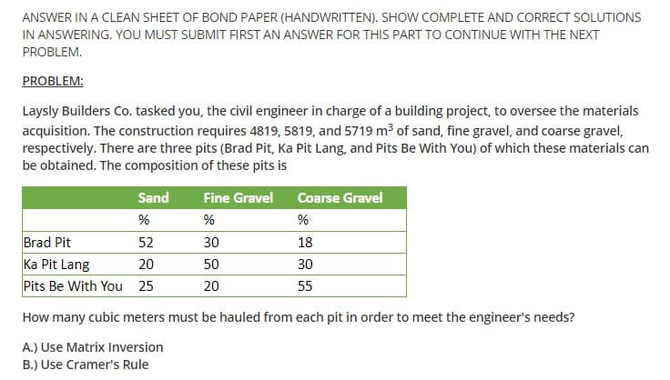 ANSWER IN A CLEAN SHEET OF BOND PAPER (HANDWRITTEN). SHOW COMPLETE AND CORRECT SOLUTIONS
IN ANSWERING. YOU MUST SUBMIT FIRST AN ANSWER FOR THIS PART TO CONTINUE WITH THE NEXT
PROBLEM.
PROBLEM:
Laysly Builders Co. tasked you, the civil engineer in charge of a building project, to oversee the materials
acquisition. The construction requires 4819, 5819, and 5719 m3 of sand, fine gravel, and coarse gravel,
respectively. There are three pits (Brad Pit, Ka Pit Lang, and Pits Be With You) of which these materials can
be obtained. The composition of these pits is
Sand
Fine Gravel
Coarse Gravel
%
%
Brad Pit
Ka Pit Lang
Pits Be With You 25
52
30
18
20
50
30
20
55
How many cubic meters must be hauled from each pit in order to meet the engineer's needs?
A.) Use Matrix Inversion
B.) Use Cramer's Rule

