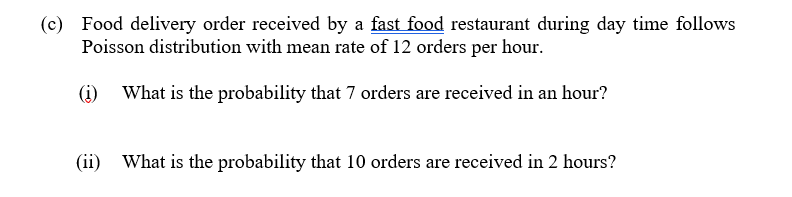 (c) Food delivery order received by a fast food restaurant during day time follows
Poisson distribution with mean rate of 12 orders per hour.
(i)
What is the probability that 7 orders are received in an hour?
(ii) What is the probability that 10 orders are received in 2 hours?
