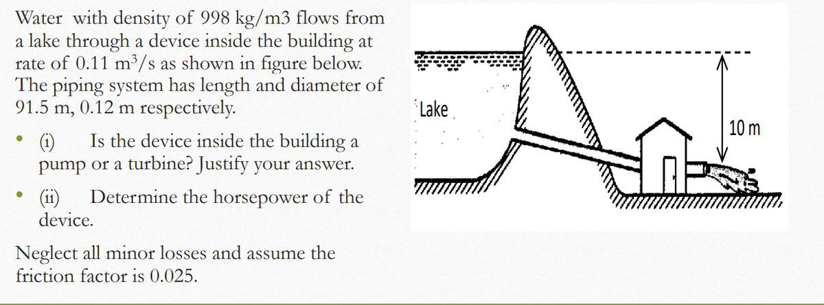Water with density of 998 kg/m3 flows from
a lake through a device inside the building at
rate of 0.11 m³/s as shown in figure below.
The piping system has length and diameter of
91.5 m, 0.12 m respectively.
Lake
10 m
(1)
Is the device inside the building a
pump or a turbine? Justify your answer.
Determine the horsepower of the
(ii)
device.
Neglect all minor losses and assume the
friction factor is 0.025.
