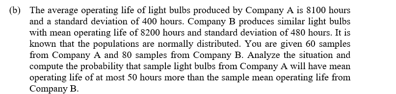 (b) The average operating life of light bulbs produced by Company A is 8100 hours
and a standard deviation of 400 hours. Company B produces similar light bulbs
with mean operating life of 8200 hours and standard deviation of 480 hours. It is
known that the populations are normally distributed. You are given 60 samples
from Company A and 80 samples from Company B. Analyze the situation and
compute the probability that sample light bulbs from Company A will have mean
operating life of at most 50 hours more than the sample mean operating life from
Company B.
