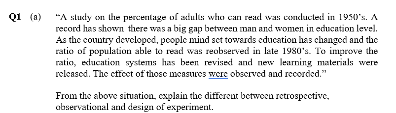 "A study on the percentage of adults who can read was conducted in 1950's. A
record has shown there was a big gap between man and women in education level.
As the country developed, people mind set towards education has changed and the
ratio of population able to read was reobserved in late 1980's. To improve the
ratio, education systems has been revised and new learning materials were
released. The effect of those measures were observed and recorded."
Q1 (a)
From the above situation, explain the different between retrospective,
observational and design of experiment.
