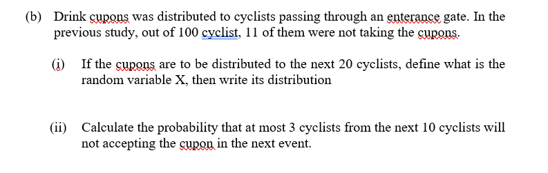 (b) Drink cupons was distributed to cyclists passing through an enterance gate. In the
previous study, out of 100 cyclist, 11 of them were not taking the cupons.
(i)
If the gupons are to be distributed to the next 20 cyclists, define what is the
random variable X, then write its distribution
(ii)
Calculate the probability that at most 3 cyclists from the next 10 cyclists will
not accepting the cupon in the next event.
