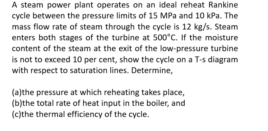 A steam power plant operates on an ideal reheat Rankine
cycle between the pressure limits of 15 MPa and 10 kPa. The
mass flow rate of steam through the cycle is 12 kg/s. Steam
enters both stages of the turbine at 500°C. If the moisture
content of the steam at the exit of the low-pressure turbine
is not to exceed 10 per cent, show the cycle on a T-s diagram
with respect to saturation lines. Determine,
(a)the pressure at which reheating takes place,
(b)the total rate of heat input in the boiler, and
(c)the thermal efficiency of the cycle.
