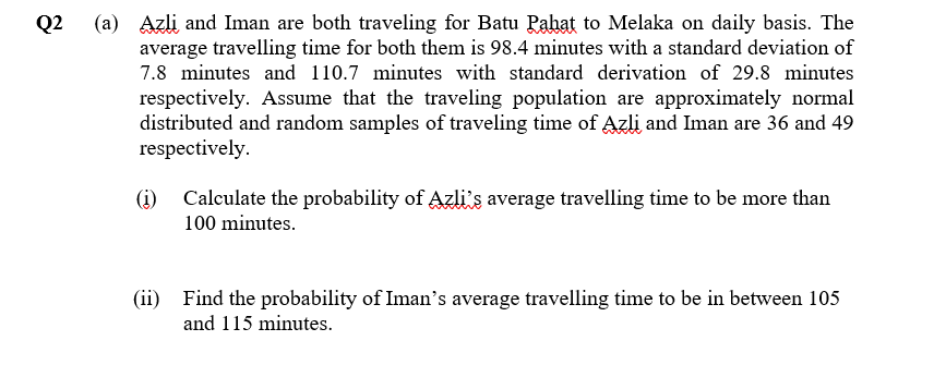 Q2 (a) Azli and Iman are both traveling for Batu Pahat to Melaka on daily basis. The
average travelling time for both them is 98.4 minutes with a standard deviation of
7.8 minutes and 110.7 minutes with standard derivation of 29.8 minutes
respectively. Assume that the traveling population are approximately normal
distributed and random samples of traveling time of Azli and Iman are 36 and 49
respectively.
(i)
Calculate the probability of Azli's average travelling time to be more than
100 minutes.
(ii) Find the probability of Iman's average travelling time to be in between 105
and 115 minutes.
