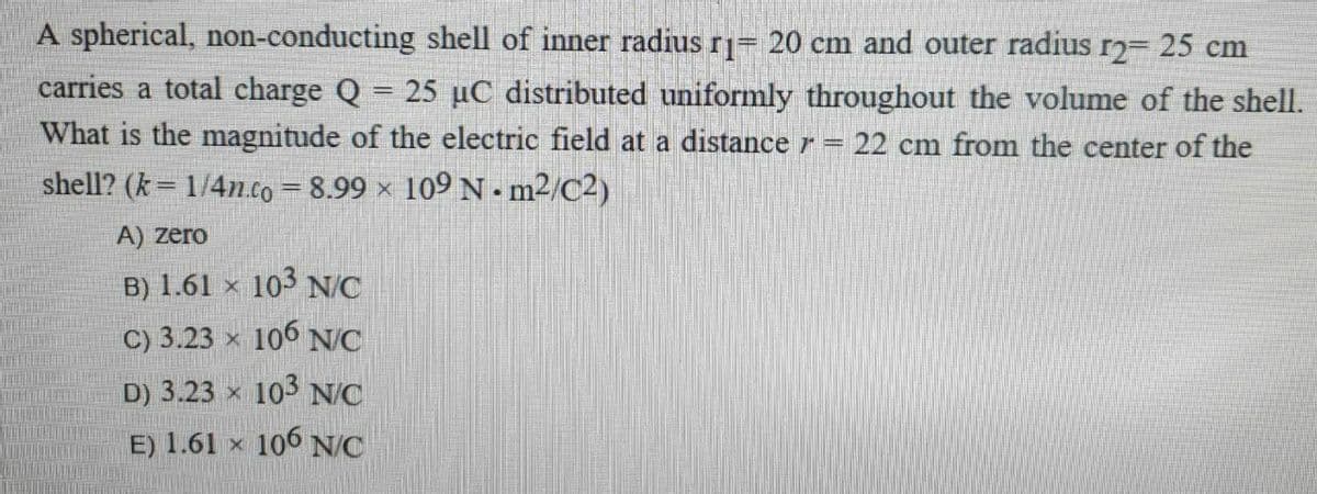 A spherical, non-conducting shell of inner radius r= 20 cm and outer radius r2= 25 cm
carries a total charge Q = 25 µC distributed uniformly throughout the volume of the shell.
What is the magnitude of the electric field at a distance r= 22 cm from the center of the
shell? (k= 1/4n.co 8.99 ×
109 N - m²/C2)
A) zero
B) 1.61 × 103 N/C
C) 3.23 x 106 NC
D) 3.23 x 103 N/C
E) 1.61 x 106 NC
