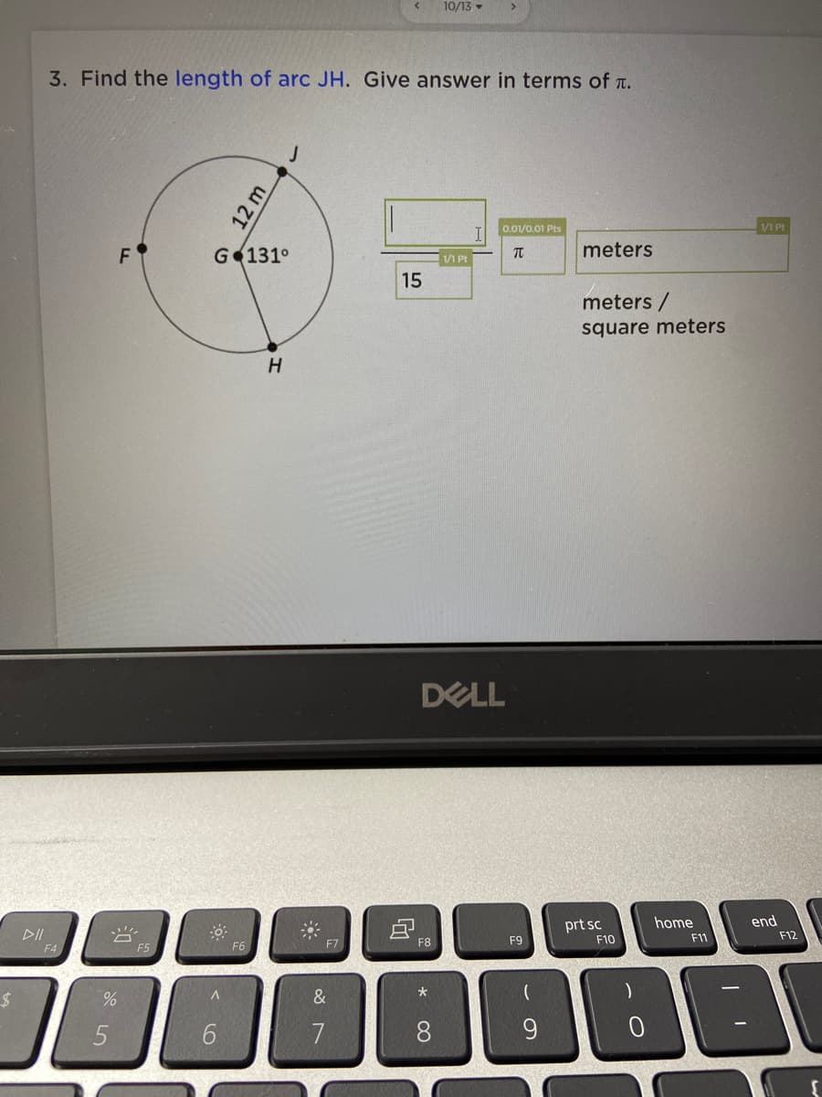 10/13 -
3. Find the length of arc JH. Give answer in terms of t.
0.01/0.01 Pts
/1 Pt
F
G 131°
meters
/1 Pt
15
meters /
square meters
H
DELL
home
end
prt sc
F10
DII
F11
F12
F6
F7
F8
F9
F4
F5
*
&
6.
7
8.
12 m
