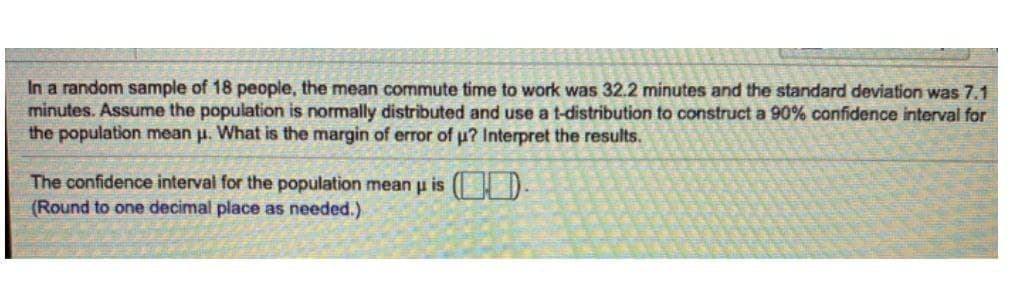 In a random sample of 18 people, the mean commute time to work was 32.2 minutes and the standard deviation was 7.1
minutes. Assume the population is normally distributed and use a t-distribution to construct a 90% confidence interval for
the population mean μ. What is the margin of error of u? Interpret the results.
The confidence interval for the population mean μ is .
(Round to one decimal place as needed.)