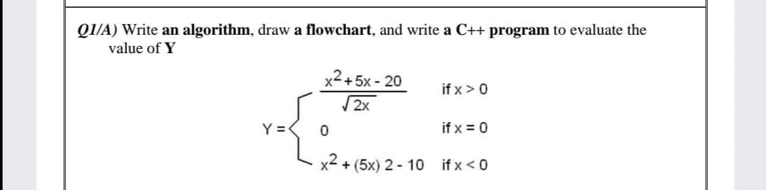 QI/A) Write an algorithm, draw a flowchart, and write a C++ program to evaluate the
value of Y
x2+5x - 20
if x >0
2x
Y =
if x = 0
x2
+ (5x) 2 - 10 if x < 0
