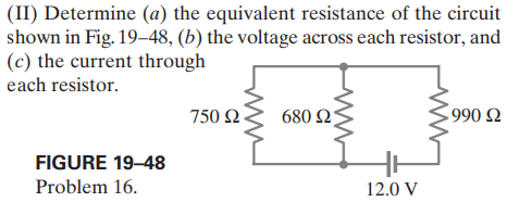 (II) Determine (a) the equivalent resistance of the circuit
shown in Fig. 19–48, (b) the voltage across each resistor, and
(c) the current through
each resistor.
750 Ω.
680 2
990 Ω
FIGURE 19–48
Problem 16.
12.0 V
