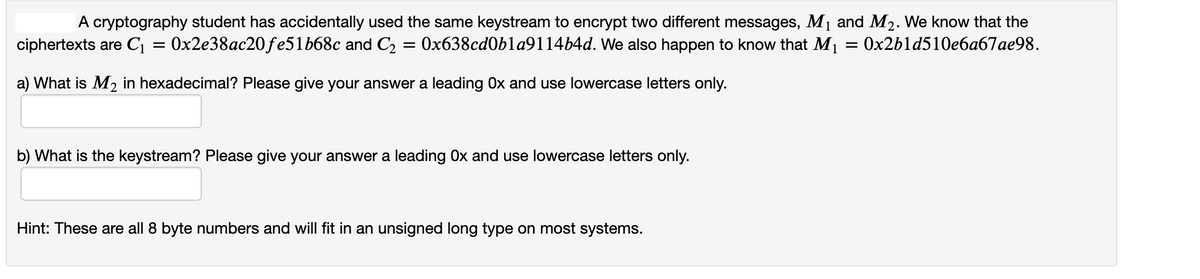 A cryptography student has accidentally used the same keystream to encrypt two different messages, M1 and M2. We know that the
Ox638cd0bla9114b4d. We also happen to know that M1 = 0x2b1d510e6a67ae98.
ciphertexts are C1
0x2e38ac20fe51668c and C2
a) What is M2 in hexadecimal? Please give your answer a leading Ox and use lowercase letters only.
b) What is the keystream? Please give your answer a leading Ox and use lowercase letters only.
Hint: These are all 8 byte numbers and will fit in an unsigned long type on most systems.
