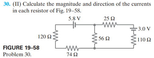 30. (II) Calculate the magnitude and direction of the currents
in each resistor of Fig. 19–58.
5.8 V
25 Ω
3.0 V
120 Ω
356 2
110 2
FIGURE 19–58
Problem 30.
74 2
