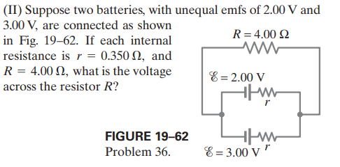 (II) Suppose two batteries, with unequal emfs of 2.00 V and
3.00 V, are connected as shown
in Fig. 19–62. If each internal
resistance is r = 0.350 N, and
R = 4.00 N, what is the voltage
R= 4.00 2
E= 2.00 V
across the resistor R?
FIGURE 19–62
Problem 36.
E = 3.00 v"
