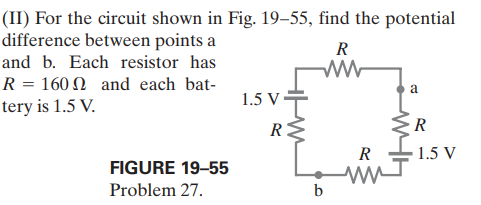 (II) For the circuit shown in Fig. 19–55, find the potential
difference between points a
and b. Each resistor has
R
R = 160 N and each bat-
tery is 1.5 V.
a
1.5 V•
R:
R
R
1.5 V
FIGURE 19-55
Problem 27.
b
