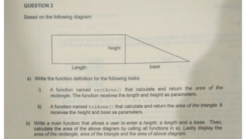 QUESTION 2
Based on the following diagram:
Height
Length
base
a) Write the function definition for the following tasks:
A function named rectArea () that calculate and return the area of the
rectangle. The function receives the length and height as parameters.
A function named triArea () that calculate and return the area of the triangle. It
receives the height and base as parameters.
b) Write a main function that allows a user to enter a height, a length and a base. Then,
calculate the area of the above diagram by calling all functions in a). Lastly display the
area of the rectangle, area of the triangle and the area of above diegram.
