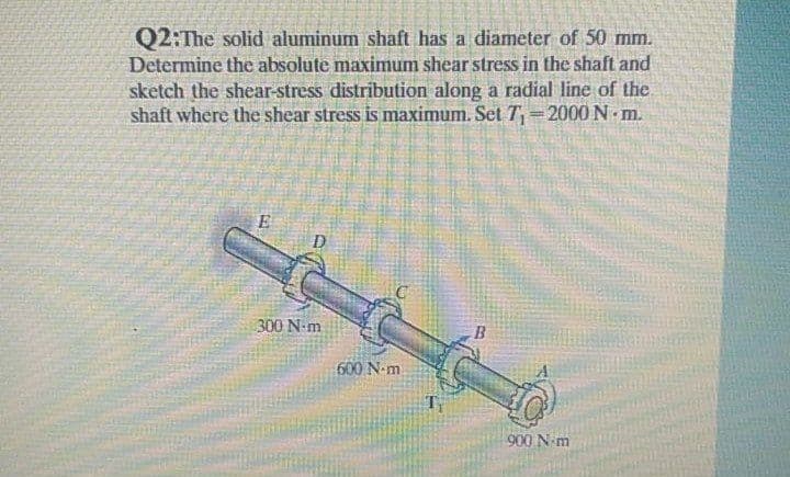 Q2:The solid aluminum shaft has a diameter of 50 mm.
Determine the absolute maximum shear stress in the shaft and
sketch the shear-stress distribution along a radial line of the.
shaft where the shear stress is maximum. Set T=2000 N m.
E
D
300 N-m
600 N-m
T
900 N m
