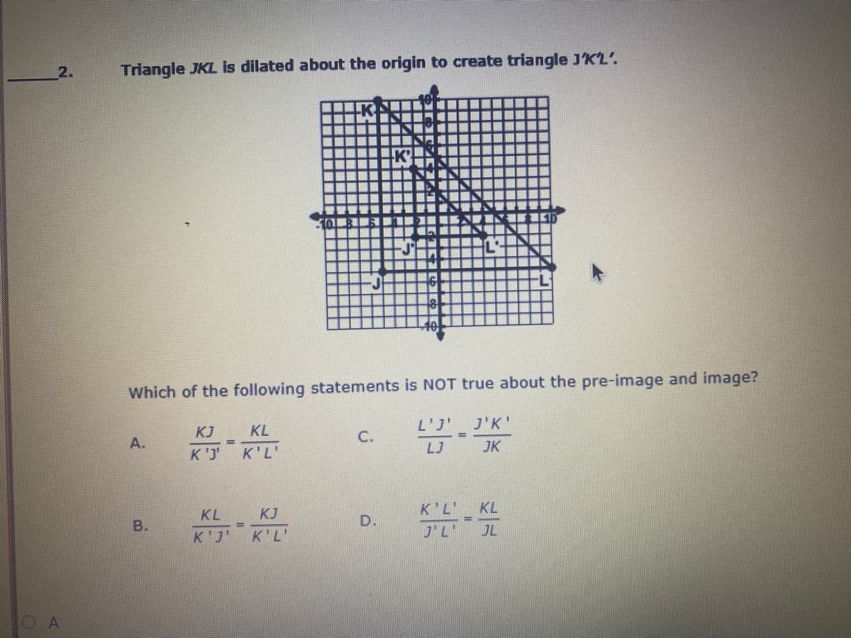 2.
Triangle JKL is dilated about the origin to create triangle J'K'L'.
40
Which of the following statements is NOT true about the pre-image and image?
KJ KL
'נ'L
J'K'
A.
C.
K'J K'L'
LJ
JK
KL
KJ
K'L'
KL
B.
D.
K'J'
K'L'
J'L'
JL
