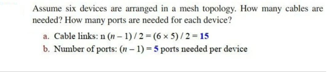 Assume six devices are arranged in a mesh topology. How many cables are
needed? How many ports are needed for each device?
a. Cable links: n (n – 1) /2 = (6 x 5) /2= 15
b. Number of ports: (n – 1) = 5 ports needed per device
