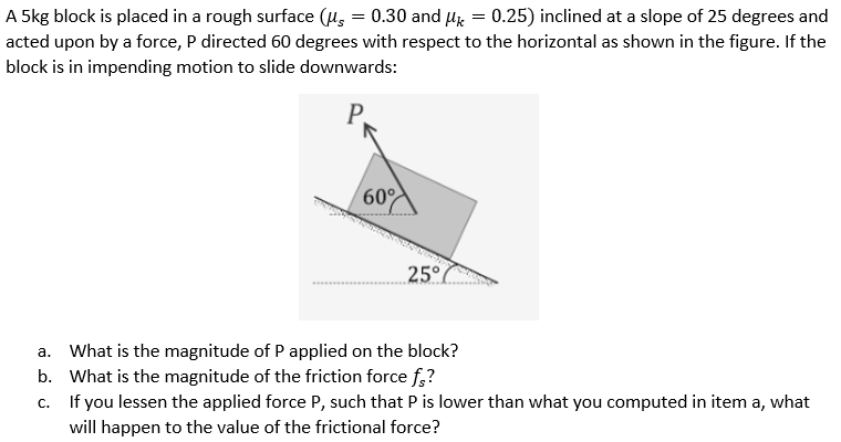 =
A 5kg block is placed in a rough surface (μ = 0.30 and Uk 0.25) inclined at a slope of 25 degrees and
acted upon by a force, P directed 60 degrees with respect to the horizontal as shown in the figure. If the
block is in impending motion to slide downwards:
60°
25°
a. What is the magnitude of P applied on the block?
b.
What is the magnitude of the friction force fs?
C.
If you lessen the applied force P, such that P is lower than what you computed in item a, what
will happen to the value of the frictional force?
