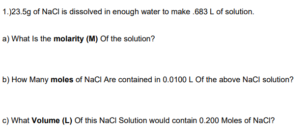 1.)23.5g of NaCl is dissolved in enough water to make .683 L of solution.
a) What Is the molarity (M) Of the solution?
b) How Many moles of NaCI Are contained in 0.0100 L Of the above NaCl solution?
c) What Volume (L) Of this NaCI Solution would contain 0.200 Moles of NaCl?

