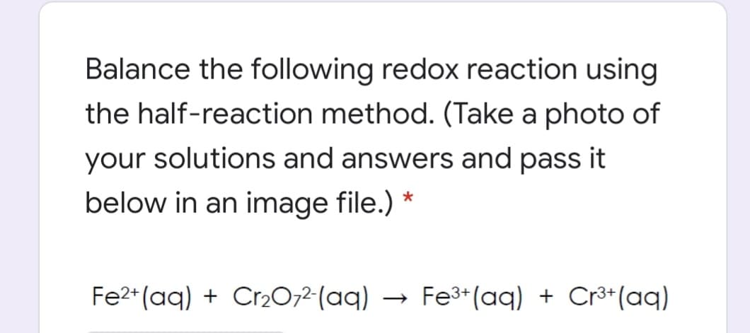 Balance the following redox reaction using
the half-reaction method. (Take a photo of
your solutions and answers and pass it
below in an image file.) *
Fe2* (aq) + Cr2072-(aq)
Fe3+ (aq) + Cr³*(aq)
