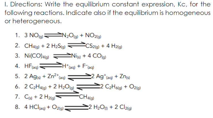 1. Directions: Write the equilibrium constant expression, Kc, for the
following reactions. Indicate also if the equilibrium is homogeneous
or heterogeneous.
1. 3 NO N2Og) + NO29)
CS2(g) + 4 H2(g)
2. CH4(9) + 2 H2S(g)
3. Ni(CO)a(g)
Ni + 4 CO(g)
4. HF(aq)
*(aq)
+ F(aq)
5. 2 Aga + Zn2+
(aq)
2 Ag*(aq) + Zns)
6. 2 C2H4lg) + 2 H2Og)
C2 C2H69) + Ozig)
7. C + 2 H2ig)
CHA9)
8. 4 HCl(aq) + O2(9)
2 H2O) + 2 Clzig)
