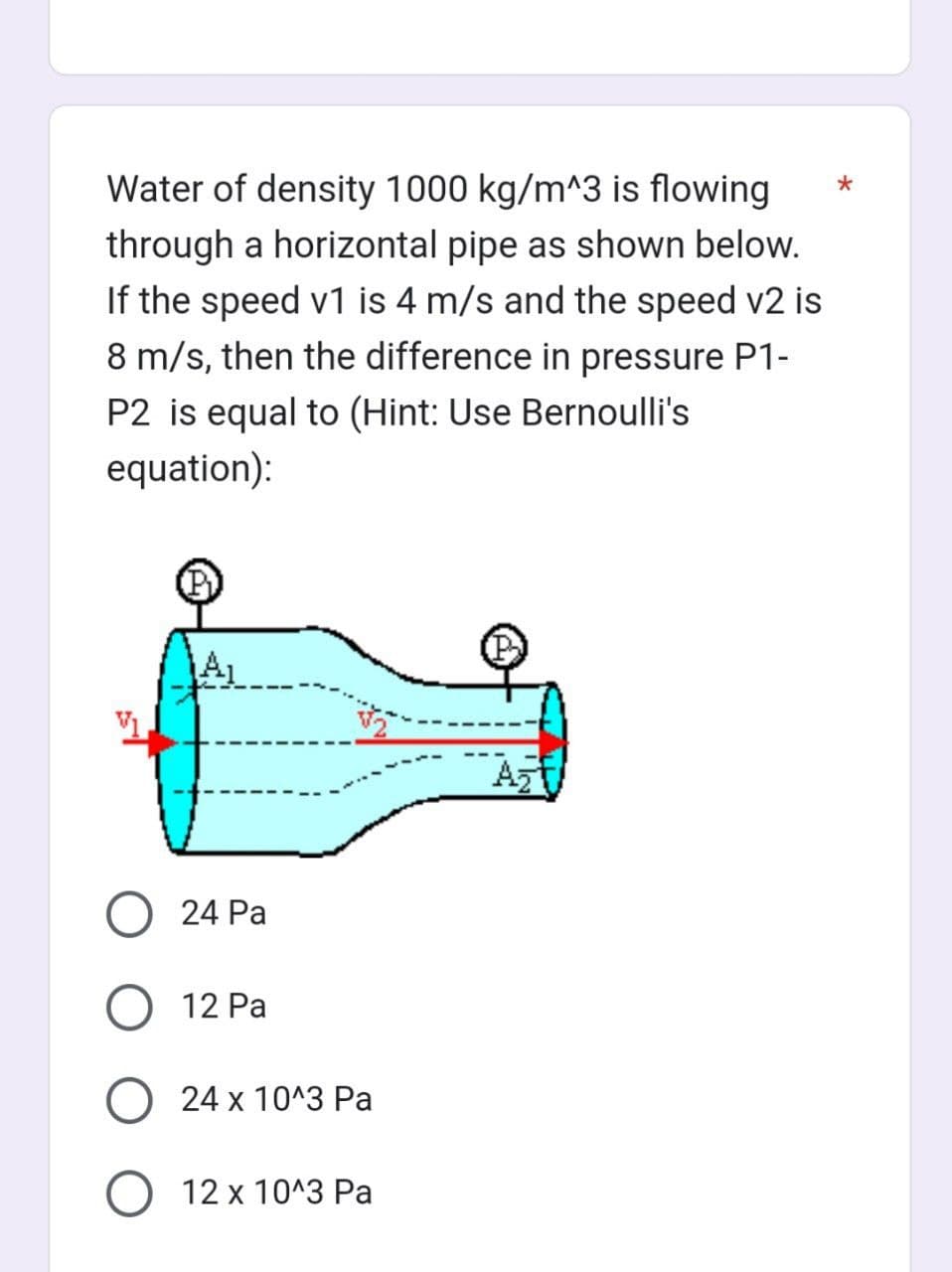 Water of density 1000 kg/m^3 is flowing
through a horizontal pipe as shown below.
If the speed v1 is 4 m/s and the speed v2 is
8 m/s, then the difference in pressure P1-
P2 is equal to (Hint: Use Bernoulli's
equation):
24 Pa
12 Pa
O24 x 10^3 Pa
O 12 x 10^3 Pa