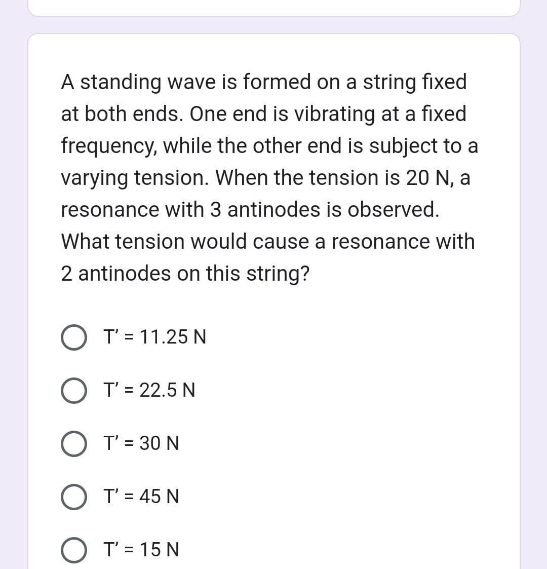 A standing wave is formed on a string fixed
at both ends. One end is vibrating at a fixed
frequency, while the other end is subject to a
varying tension. When the tension is 20 N, a
resonance with 3 antinodes is observed.
What tension would cause a resonance with
2 antinodes on this string?
O T' = 11.25 N
T' = 22.5 N
O T' = 30 N
O T' = 45 N
T' = 15 N