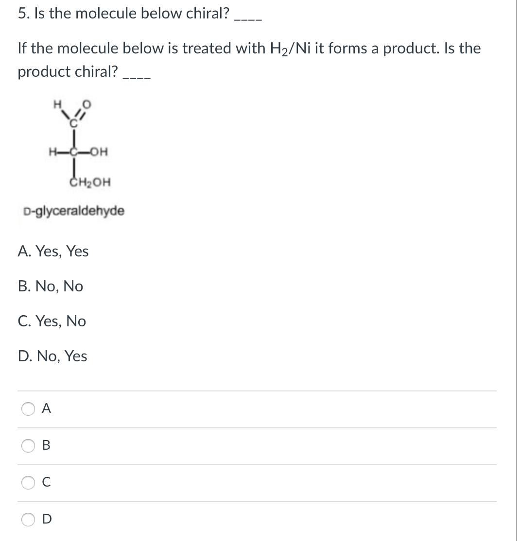 5. Is the molecule below chiral?
If the molecule below is treated with H2/Ni it forms a product. Is the
product chiral?
CH2OH
D-glyceraldehyde
A. Yes, Yes
B. No, No
C. Yes, No
D. No, Yes
A
D
