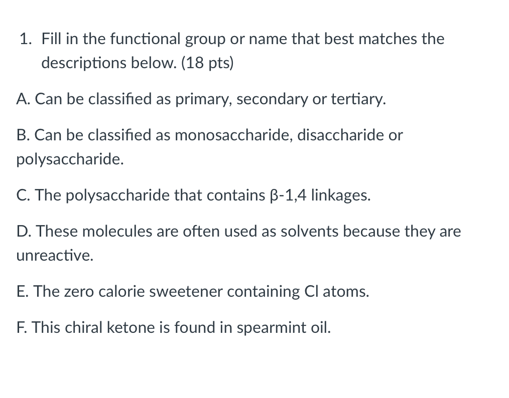 1. Fill in the functional group or name that best matches the
descriptions below. (18 pts)
A. Can be classified as primary, secondary or tertiary.
B. Can be classified as monosaccharide, disaccharide or
polysaccharide.
C. The polysaccharide that contains B-1,4 linkages.
D. These molecules are often used as solvents because they are
unreactive.
E. The zero calorie sweetener containing Cl atoms.
F. This chiral ketone is found in spearmint oil.
