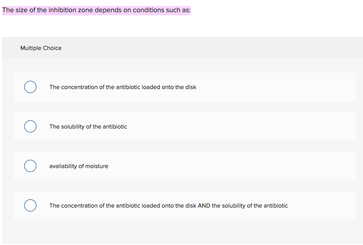 The size of the inhibition zone depends on conditions such as:
Multiple Choice
The concentration of the antibiotic loaded onto the disk
The solubility of the antibiotic
availability of moisture
The concentration of the antibiotic loaded onto the disk AND the solubility of the antibiotic
