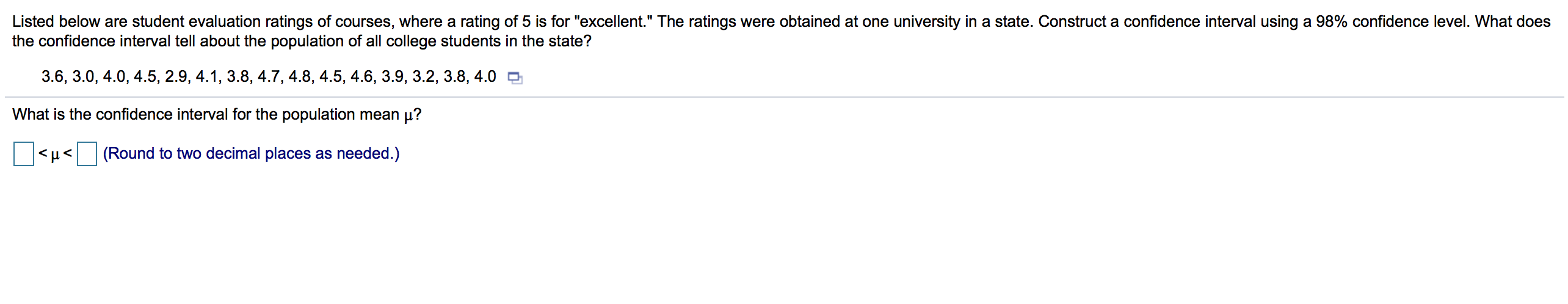 Listed below are student evaluation ratings of courses, where a rating of 5 is for "excellent." The ratings were obtained at one university in a state. Construct a confidence interval using a 98% confidence level. What does
the confidence interval tell about the population of all college students in the state?
3.6, 3.0, 4.0, 4.5, 2.9, 4.1, 3.8, 4.7, 4.8, 4.5, 4.6, 3.9, 3.2, 3.8, 4.0 O
What is the confidence interval for the population mean µ?
<µ<(Round to two decimal places as needed.)
